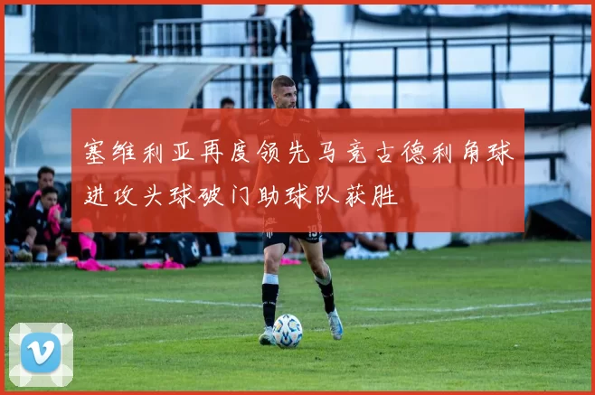 塞维利亚再度领先马竞古德利角球进攻头球破门助球队获胜