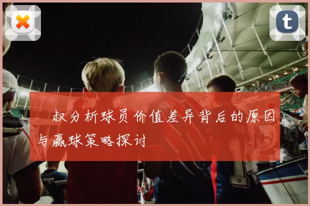 囧叔分析球员价值差异背后的原因与赢球策略探讨