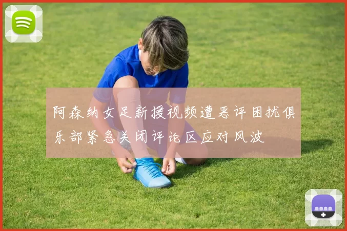 阿森纳女足新援视频遭恶评困扰俱乐部紧急关闭评论区应对风波