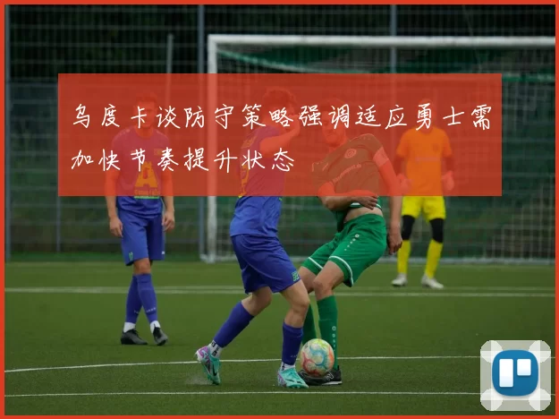 乌度卡谈防守策略强调适应勇士需加快节奏提升状态