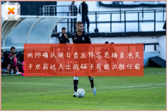 纳帅确认明日首发阵容恩梅查泡芙卡尔翁达夫出战磁卡有能力胜任前腰位置