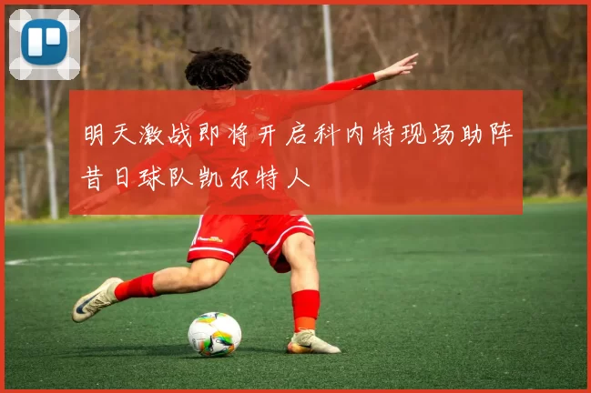 明天激战即将开启科内特现场助阵昔日球队凯尔特人