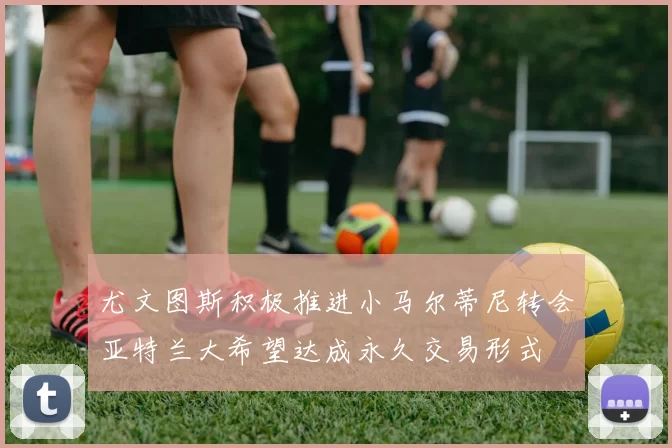 尤文图斯积极推进小马尔蒂尼转会亚特兰大希望达成永久交易形式
