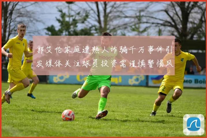 郭艾伦家庭遭熟人诈骗千万事件引发媒体关注球员投资需谨慎警惕风险