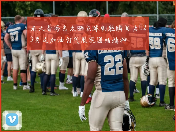老大哥蒋光太晒点球制胜瞬间为U23男足加油打气展现团结精神