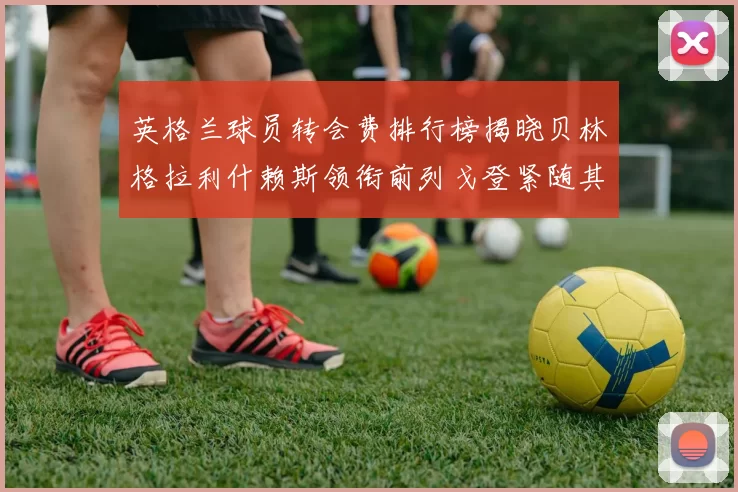 英格兰球员转会费排行榜揭晓贝林格拉利什赖斯领衔前列戈登紧随其后