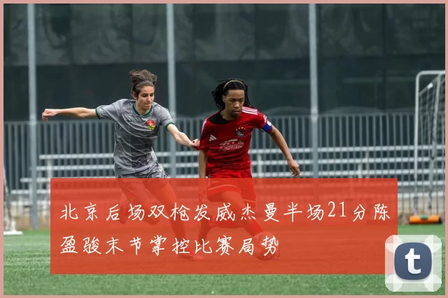 北京后场双枪发威杰曼半场21分陈盈骏末节掌控比赛局势