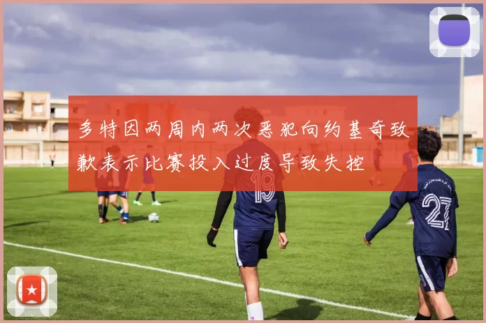 多特因两周内两次恶犯向约基奇致歉表示比赛投入过度导致失控