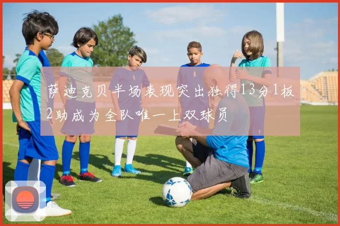 萨迪克贝半场表现突出独得13分1板2助成为全队唯一上双球员