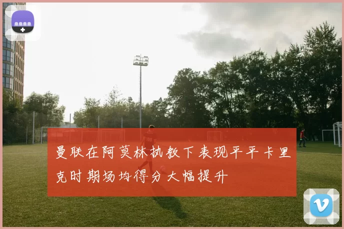 曼联在阿莫林执教下表现平平卡里克时期场均得分大幅提升