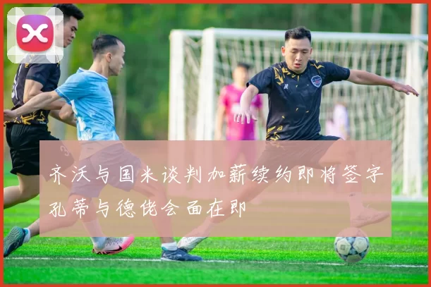 齐沃与国米谈判加薪续约即将签字孔蒂与德佬会面在即