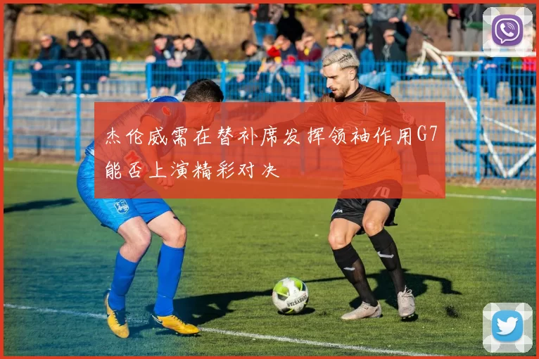 杰伦威需在替补席发挥领袖作用G7能否上演精彩对决