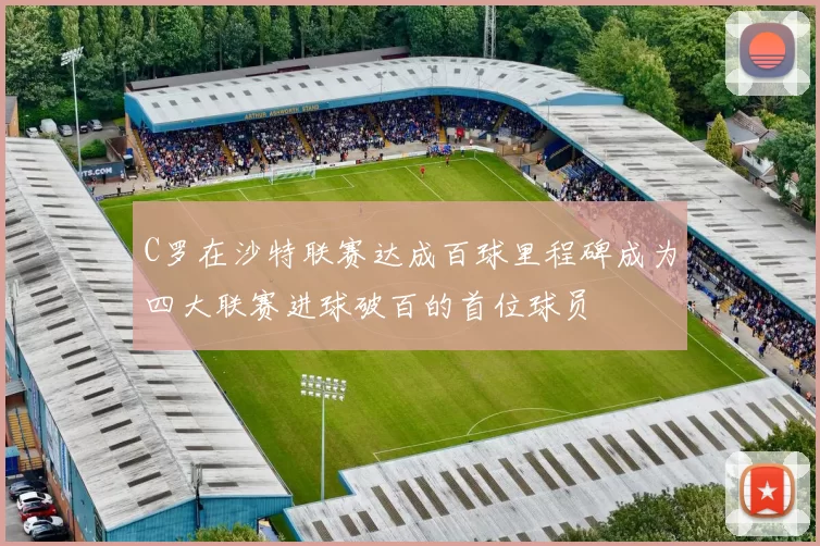 C罗在沙特联赛达成百球里程碑成为四大联赛进球破百的首位球员