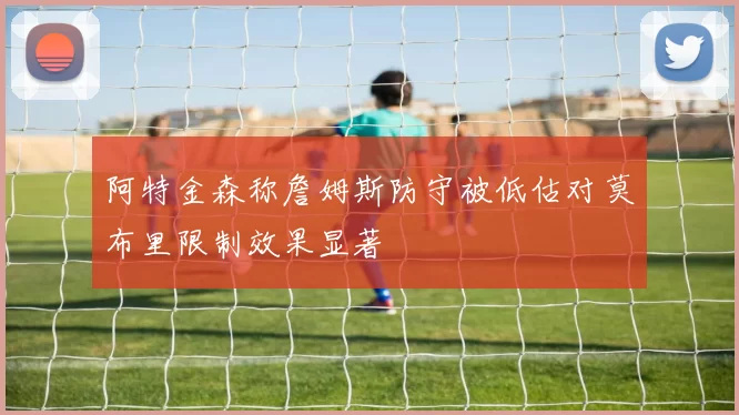 阿特金森称詹姆斯防守被低估对莫布里限制效果显著