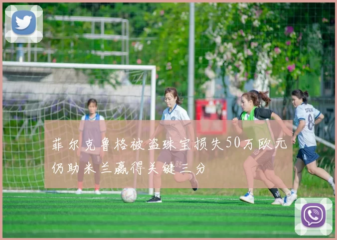 菲尔克鲁格被盗珠宝损失50万欧元仍助米兰赢得关键三分