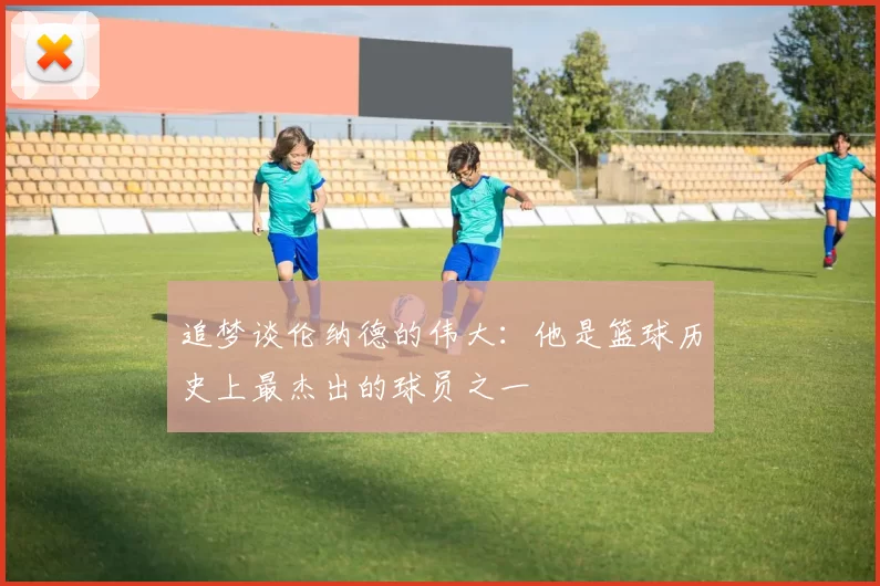 追梦谈伦纳德的伟大：他是篮球历史上最杰出的球员之一